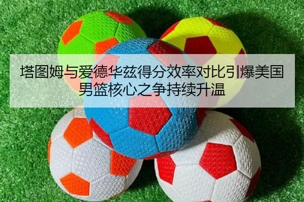 塔图姆与爱德华兹得分效率对比引爆美国男篮核心之争持续升温